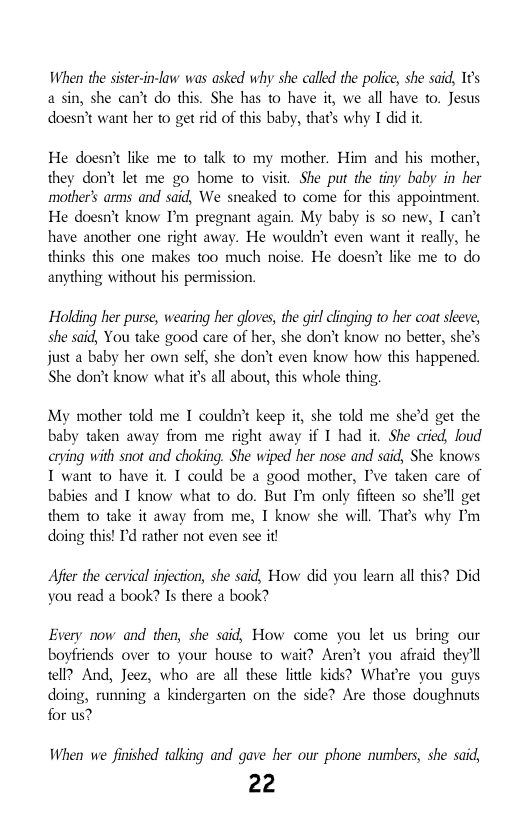 When the sister--law was asked why she called the police, she said, I¢’s a sin, she can’t o this. She has to have it, we all have to. Jesus doesn’t want her to get rid of this baby, thats why I did it  He doesn’t like me 10 talk to my mother. Him and his mother, they don’t let me go home to visit. She put the tiny baby in her mother’s arms and said, We sneaked 1o come for this appointment He doesnit know I’m pregnant again. My baby is so new, I can’t have another one right away. He wouldn’t even want it really, he thinks this one makes too much noise. He doesn’t like me to do anything without his permission.  Holding her purse, wearing her gloves, the gitl clinging to her coat sleeve, she said, You take good care of her, she don’t know no better, she’s just a baby her own self, she don’t even know how this happened. She don’t know what it all about, this whole thing.  My mother told me I couldn’t keep i, she told me she’d get the baby taken away from me right away if I had it She cried, loud arying with snot and choking. She wiped her nose and said, She knows I want to have it T could be a good mother, I’ve taken care of babies and I know what to do. But I’m only fifteen so she’ll get them 1o take it away from me, I know she will. Thas why I’m doing this! ’d rather not even see it!  Aeer the cervical injection, she said, How did you learn all this? Did you read a book? Is there a book?  Every now and then, she said, How come you let us bring our boyfriends over to your house to wait? Aren’t you afraid theyll tell? And, Jeez, who are all these little kids? Whatre you guys doing, running a kindergarten on the side? Are those doughnuts for us?  When we finished talking and gave her our phone numbers, she said,  22 